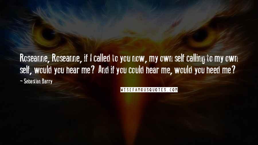 Sebastian Barry quotes: Roseanne, Roseanne, if I called to you now, my own self calling to my own self, would you hear me? And if you could hear me, would you heed me?