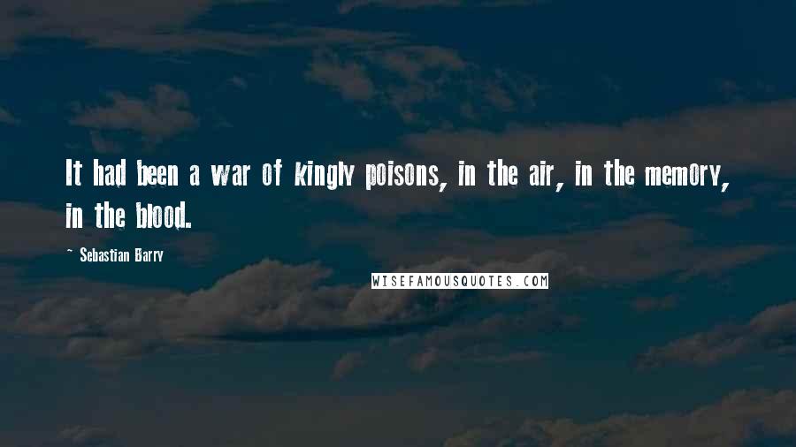 Sebastian Barry quotes: It had been a war of kingly poisons, in the air, in the memory, in the blood.
