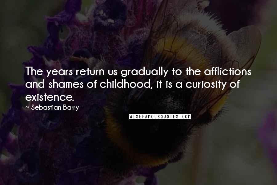 Sebastian Barry quotes: The years return us gradually to the afflictions and shames of childhood, it is a curiosity of existence.