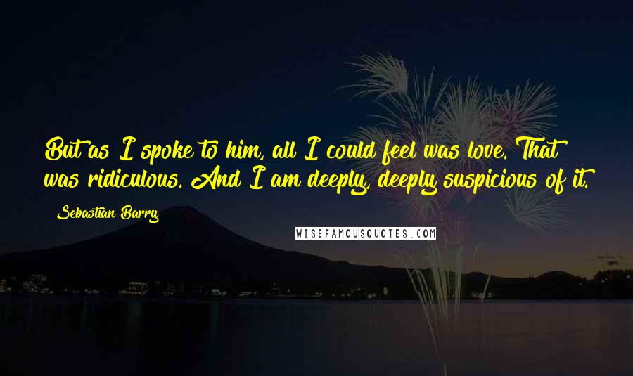 Sebastian Barry quotes: But as I spoke to him, all I could feel was love. That was ridiculous. And I am deeply, deeply suspicious of it.