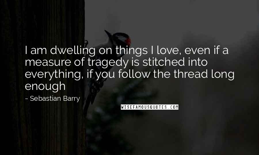 Sebastian Barry quotes: I am dwelling on things I love, even if a measure of tragedy is stitched into everything, if you follow the thread long enough
