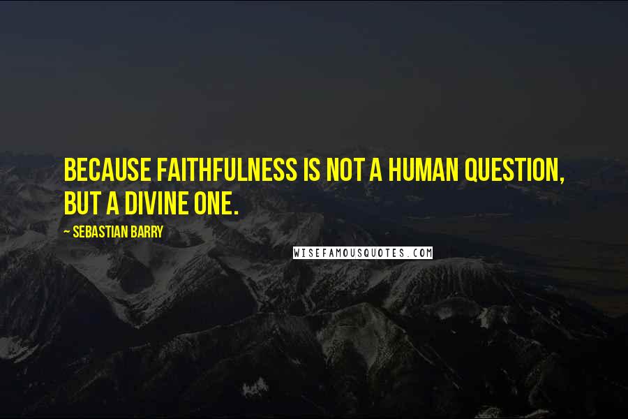 Sebastian Barry quotes: Because faithfulness is not a human question, but a divine one.