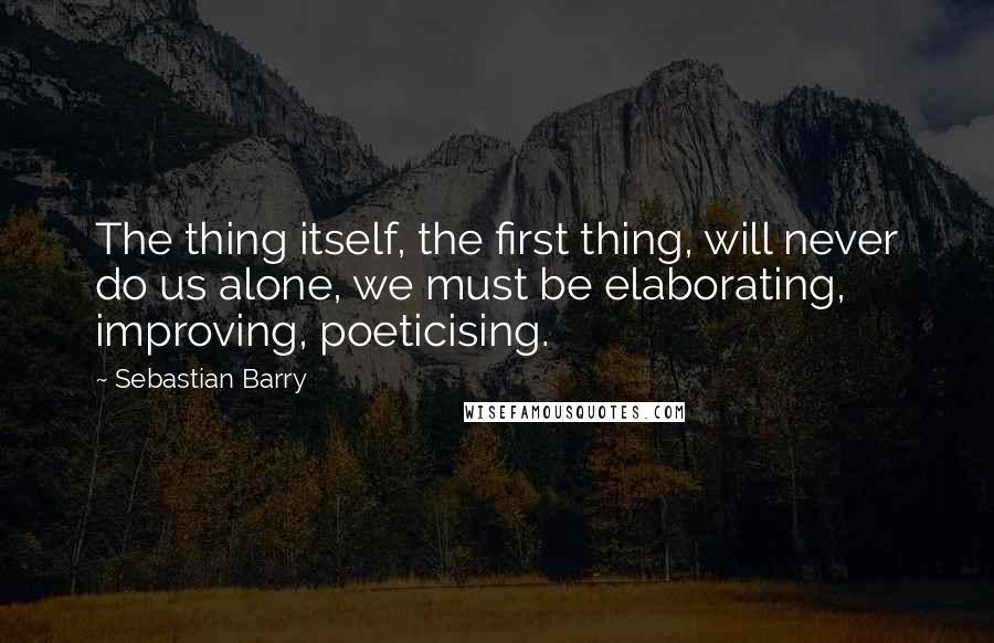 Sebastian Barry quotes: The thing itself, the first thing, will never do us alone, we must be elaborating, improving, poeticising.