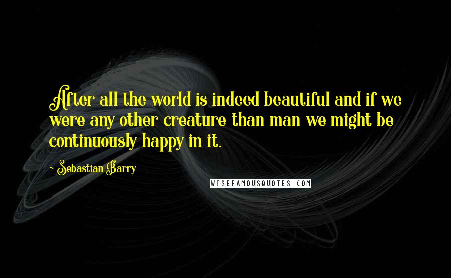 Sebastian Barry quotes: After all the world is indeed beautiful and if we were any other creature than man we might be continuously happy in it.