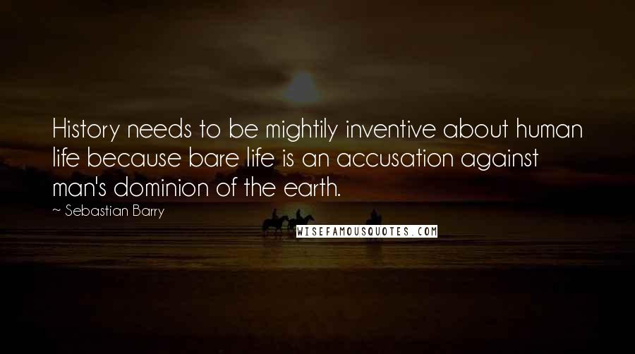 Sebastian Barry quotes: History needs to be mightily inventive about human life because bare life is an accusation against man's dominion of the earth.