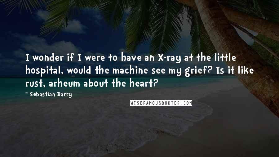 Sebastian Barry quotes: I wonder if I were to have an X-ray at the little hospital, would the machine see my grief? Is it like rust, arheum about the heart?