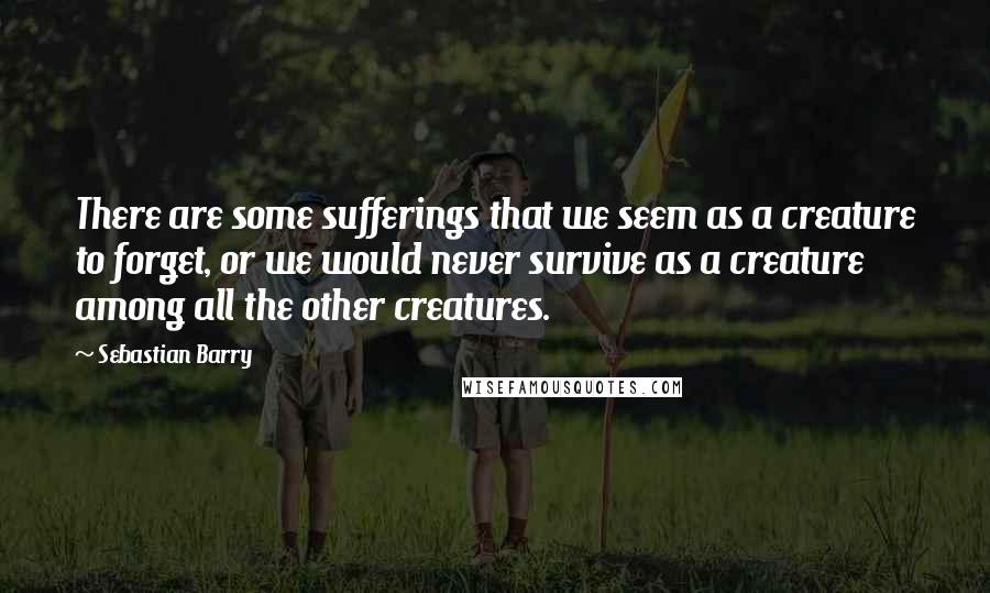 Sebastian Barry quotes: There are some sufferings that we seem as a creature to forget, or we would never survive as a creature among all the other creatures.
