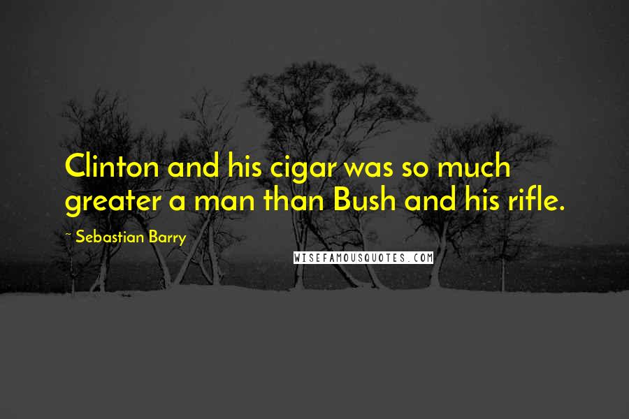 Sebastian Barry quotes: Clinton and his cigar was so much greater a man than Bush and his rifle.