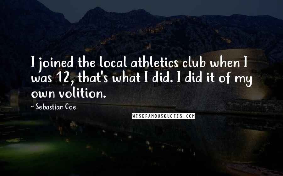 Sebastian Coe quotes: I joined the local athletics club when I was 12, that's what I did. I did it of my own volition.