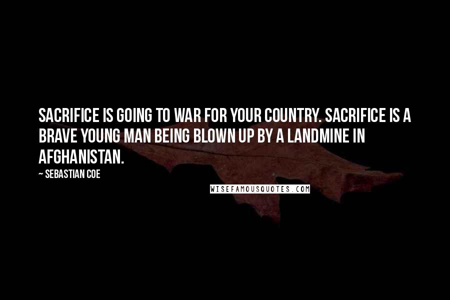 Sebastian Coe quotes: Sacrifice is going to war for your country. Sacrifice is a brave young man being blown up by a landmine in Afghanistan.