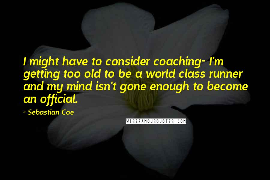 Sebastian Coe quotes: I might have to consider coaching- I'm getting too old to be a world class runner and my mind isn't gone enough to become an official.