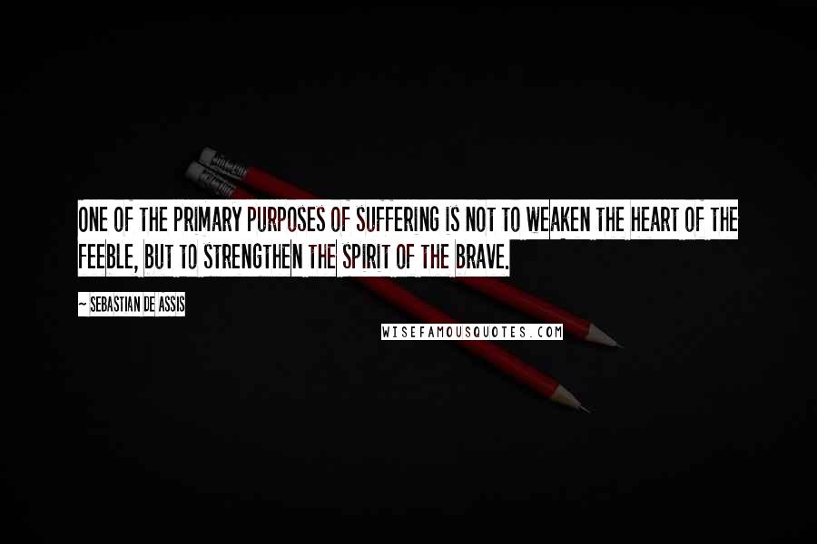 Sebastian De Assis quotes: One of the primary purposes of suffering is not to weaken the heart of the feeble, but to strengthen the spirit of the brave.