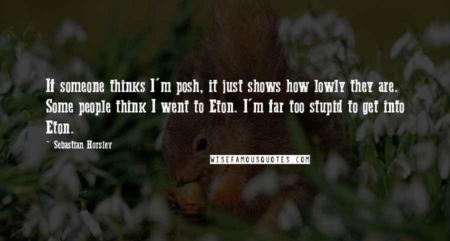 Sebastian Horsley quotes: If someone thinks I'm posh, it just shows how lowly they are. Some people think I went to Eton. I'm far too stupid to get into Eton.