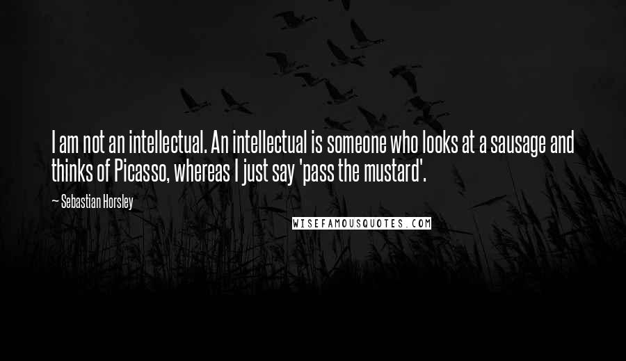 Sebastian Horsley quotes: I am not an intellectual. An intellectual is someone who looks at a sausage and thinks of Picasso, whereas I just say 'pass the mustard'.