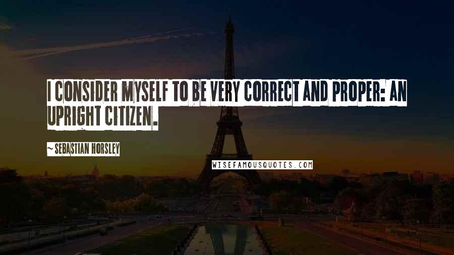 Sebastian Horsley quotes: I consider myself to be very correct and proper: an upright citizen.