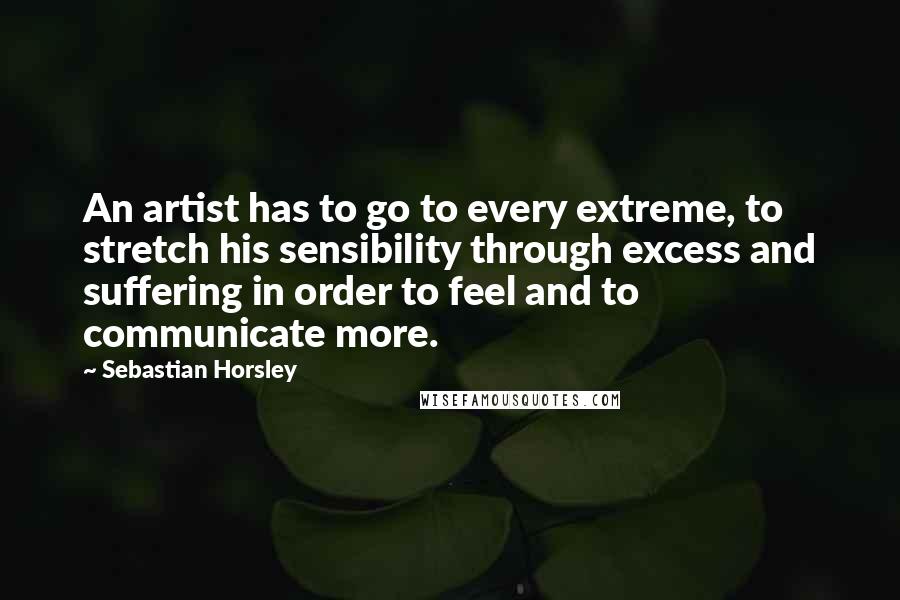 Sebastian Horsley quotes: An artist has to go to every extreme, to stretch his sensibility through excess and suffering in order to feel and to communicate more.