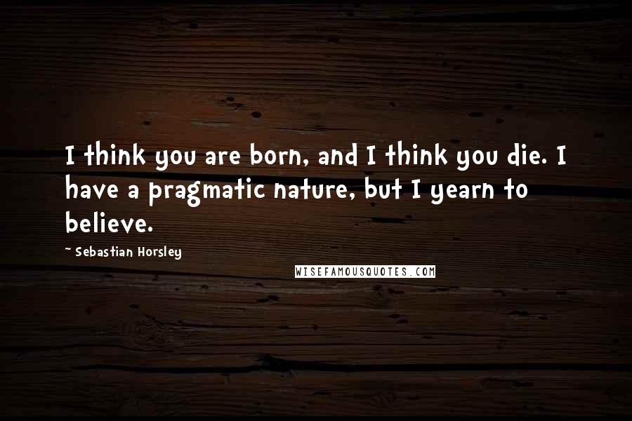 Sebastian Horsley quotes: I think you are born, and I think you die. I have a pragmatic nature, but I yearn to believe.