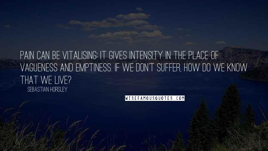 Sebastian Horsley quotes: Pain can be vitalising; it gives intensity in the place of vagueness and emptiness. If we don't suffer, how do we know that we live?