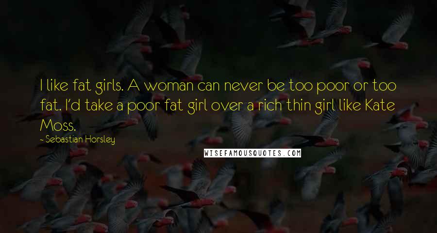 Sebastian Horsley quotes: I like fat girls. A woman can never be too poor or too fat. I'd take a poor fat girl over a rich thin girl like Kate Moss.