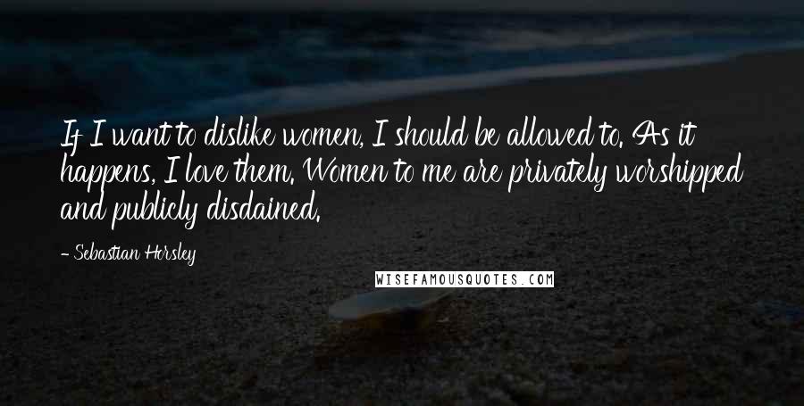 Sebastian Horsley quotes: If I want to dislike women, I should be allowed to. As it happens, I love them. Women to me are privately worshipped and publicly disdained. Sebastian Horsley quotes: If I want to dislike women, I should be allowed to. As it happens, I love them. Women to me are privately worshipped and publicly disdained.