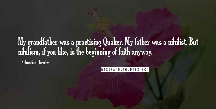 Sebastian Horsley quotes: My grandfather was a practising Quaker. My father was a nihilist. But nihilism, if you like, is the beginning of faith anyway. Sebastian Horsley quotes: My grandfather was a practising Quaker. My father was a nihilist. But nihilism, if you like, is the beginning of faith anyway.