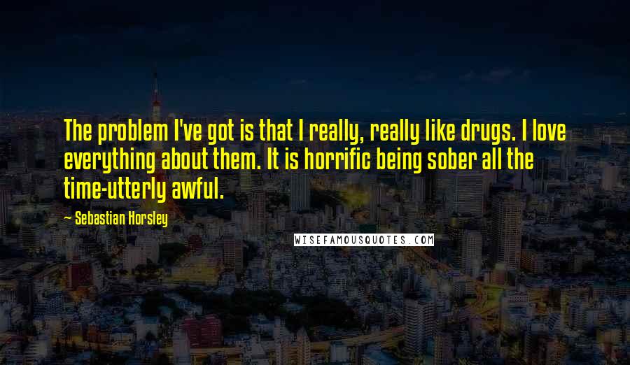 Sebastian Horsley quotes: The problem I've got is that I really, really like drugs. I love everything about them. It is horrific being sober all the time-utterly awful. Sebastian Horsley quotes: The problem I've got is that I really, really like drugs. I love everything about them. It is horrific being sober all the time-utterly awful.