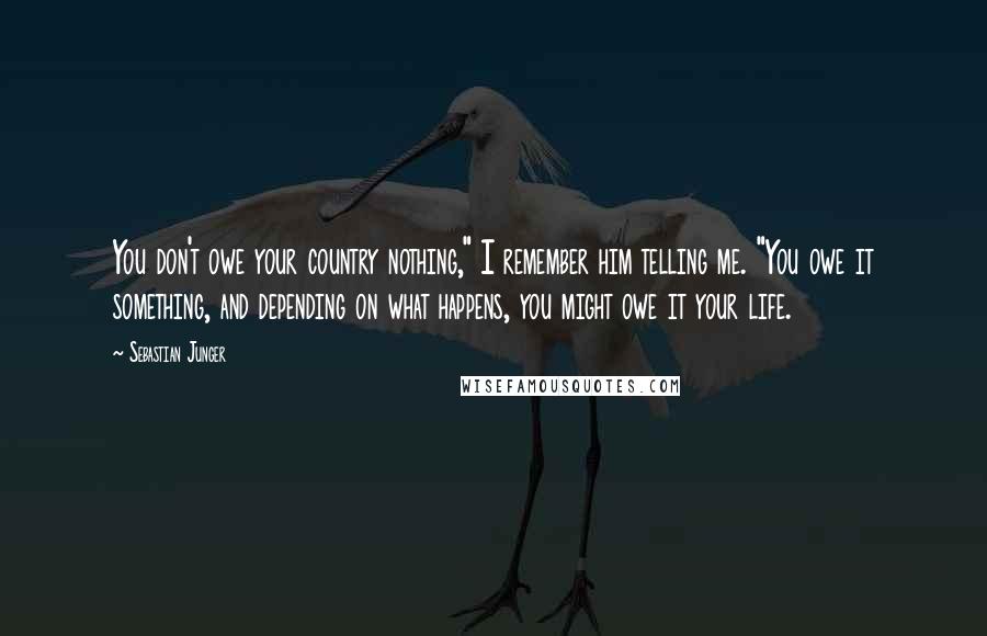 Sebastian Junger quotes: You don't owe your country nothing," I remember him telling me. "You owe it something, and depending on what happens, you might owe it your life.