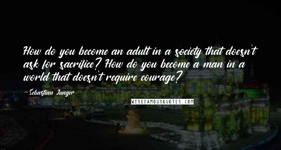 Sebastian Junger quotes: How do you become an adult in a society that doesn't ask for sacrifice? How do you become a man in a world that doesn't require courage?