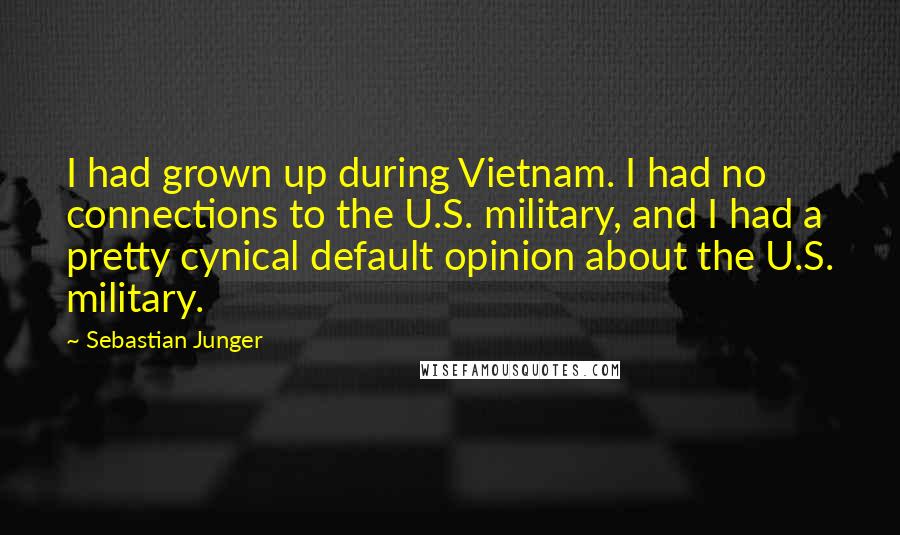 Sebastian Junger quotes: I had grown up during Vietnam. I had no connections to the U.S. military, and I had a pretty cynical default opinion about the U.S. military.