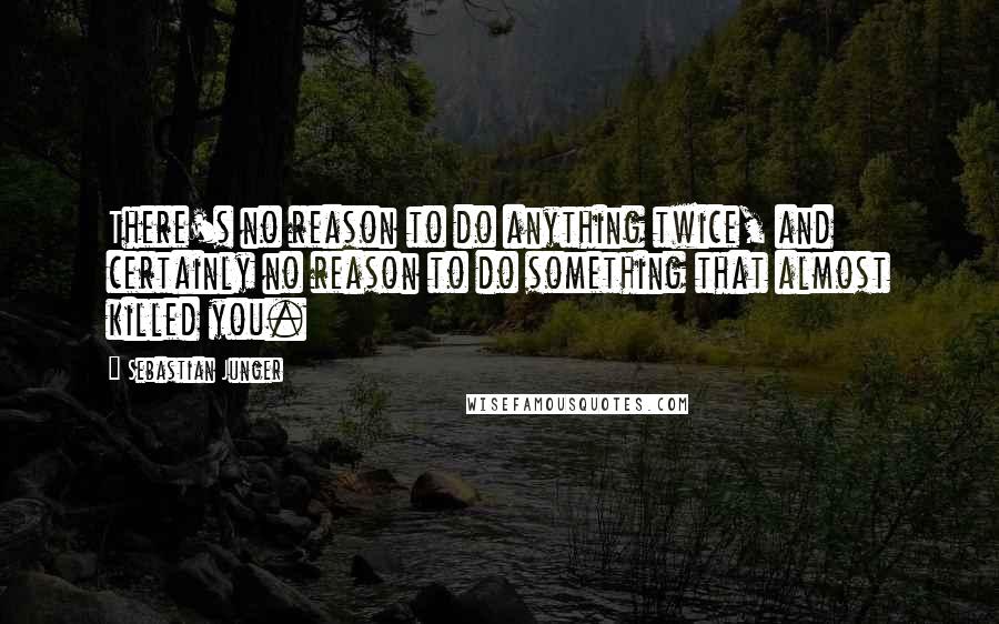 Sebastian Junger quotes: There's no reason to do anything twice, and certainly no reason to do something that almost killed you.