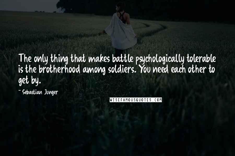 Sebastian Junger quotes: The only thing that makes battle psychologically tolerable is the brotherhood among soldiers. You need each other to get by.