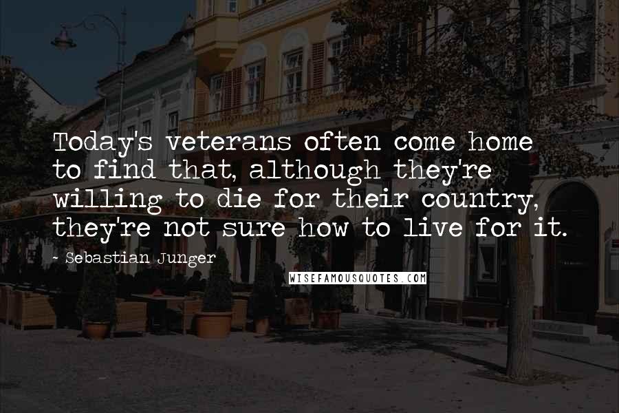 Sebastian Junger quotes: Today's veterans often come home to find that, although they're willing to die for their country, they're not sure how to live for it.