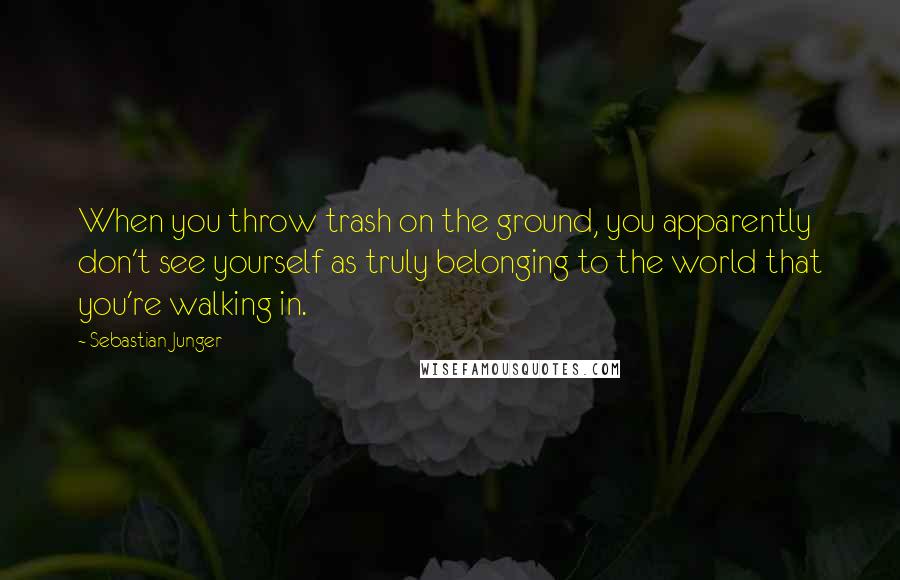 Sebastian Junger quotes: When you throw trash on the ground, you apparently don't see yourself as truly belonging to the world that you're walking in.
