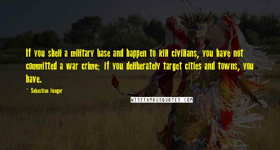 Sebastian Junger quotes: If you shell a military base and happen to kill civilians, you have not committed a war crime; if you deliberately target cities and towns, you have.