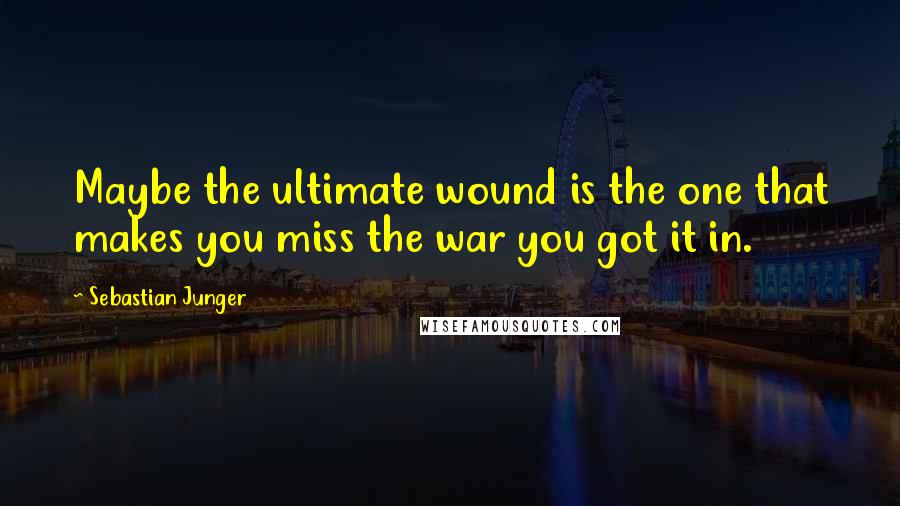 Sebastian Junger quotes: Maybe the ultimate wound is the one that makes you miss the war you got it in.