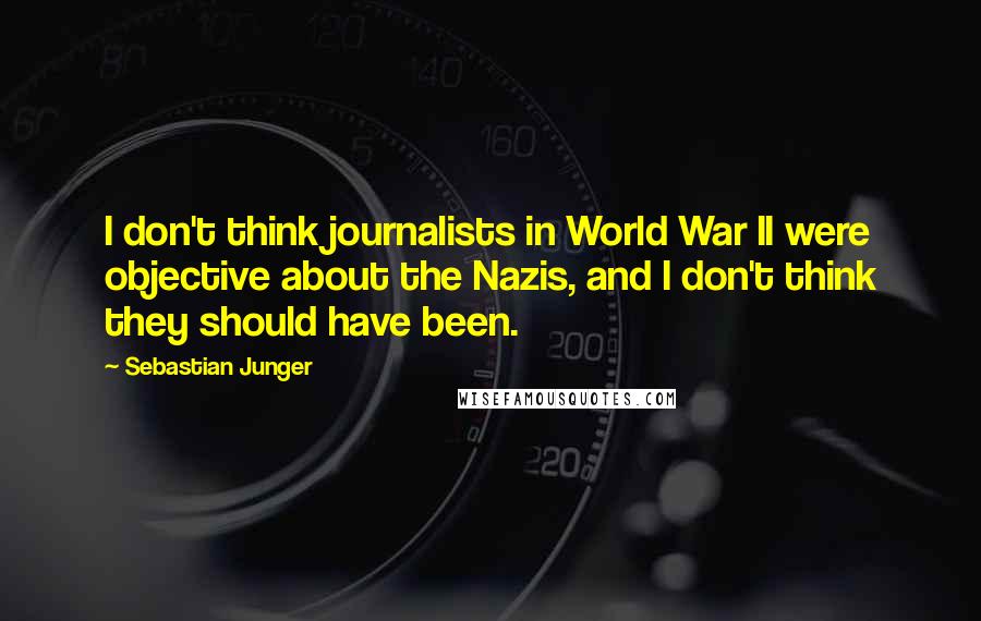 Sebastian Junger quotes: I don't think journalists in World War II were objective about the Nazis, and I don't think they should have been.