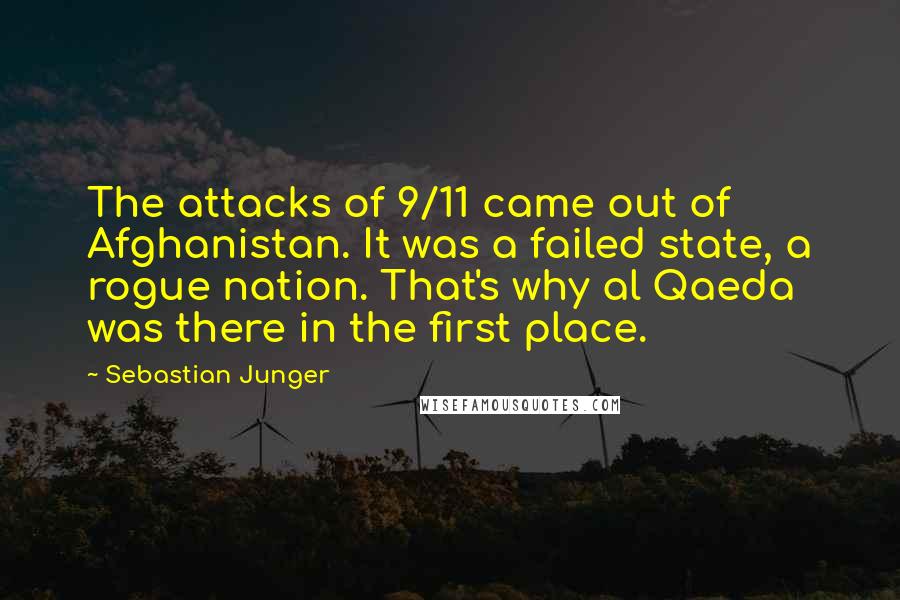 Sebastian Junger quotes: The attacks of 9/11 came out of Afghanistan. It was a failed state, a rogue nation. That's why al Qaeda was there in the first place.