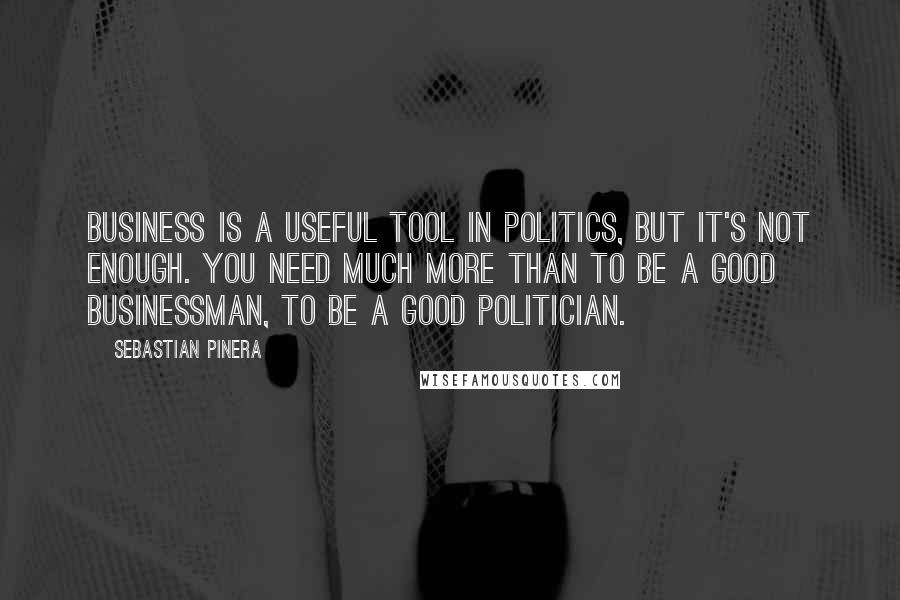 Sebastian Pinera quotes: Business is a useful tool in politics, but it's not enough. You need much more than to be a good businessman, to be a good politician. Sebastian Pinera quotes: Business is a useful tool in politics, but it's not enough. You need much more than to be a good businessman, to be a good politician.