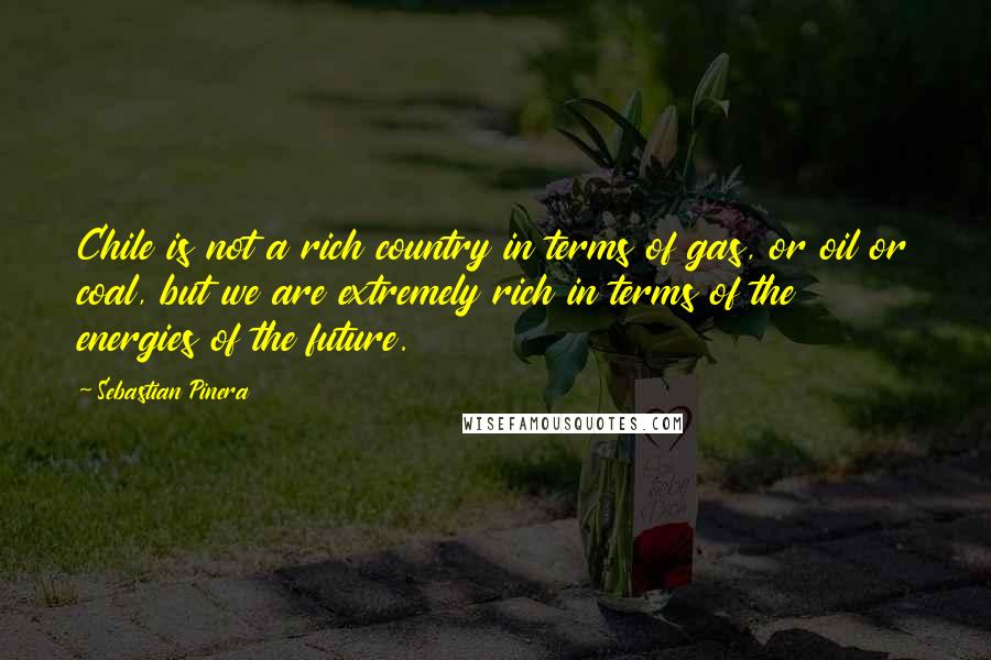 Sebastian Pinera quotes: Chile is not a rich country in terms of gas, or oil or coal, but we are extremely rich in terms of the energies of the future. Sebastian Pinera quotes: Chile is not a rich country in terms of gas, or oil or coal, but we are extremely rich in terms of the energies of the future.