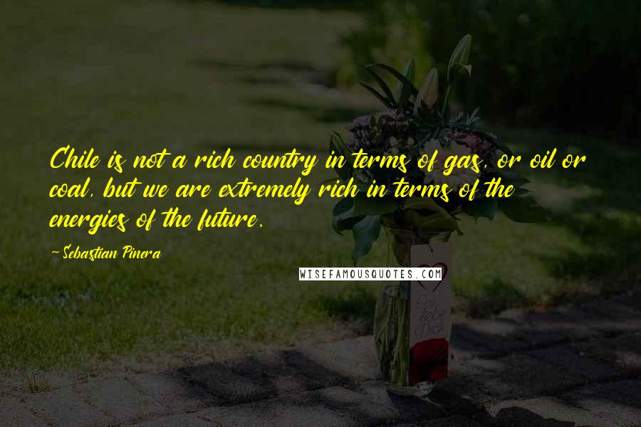 Sebastian Pinera quotes: Chile is not a rich country in terms of gas, or oil or coal, but we are extremely rich in terms of the energies of the future.