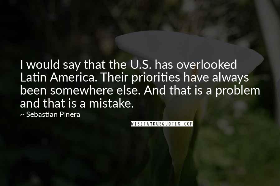 Sebastian Pinera quotes: I would say that the U.S. has overlooked Latin America. Their priorities have always been somewhere else. And that is a problem and that is a mistake.