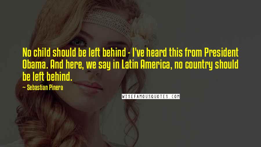 Sebastian Pinera quotes: No child should be left behind - I've heard this from President Obama. And here, we say in Latin America, no country should be left behind.