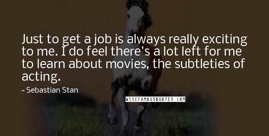 Sebastian Stan quotes: Just to get a job is always really exciting to me. I do feel there's a lot left for me to learn about movies, the subtleties of acting.