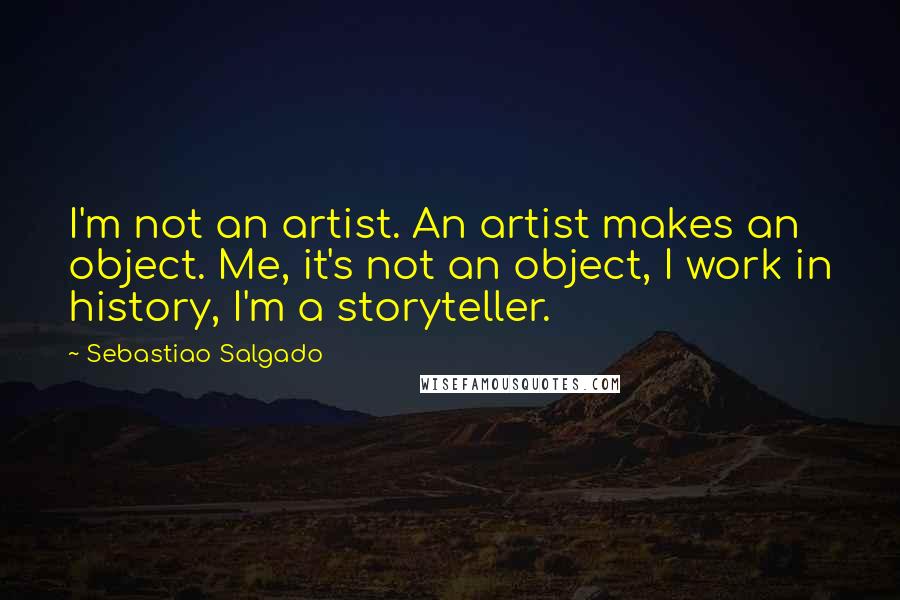 Sebastiao Salgado quotes: I'm not an artist. An artist makes an object. Me, it's not an object, I work in history, I'm a storyteller.