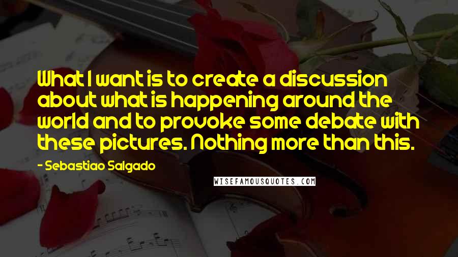 Sebastiao Salgado quotes: What I want is to create a discussion about what is happening around the world and to provoke some debate with these pictures. Nothing more than this.