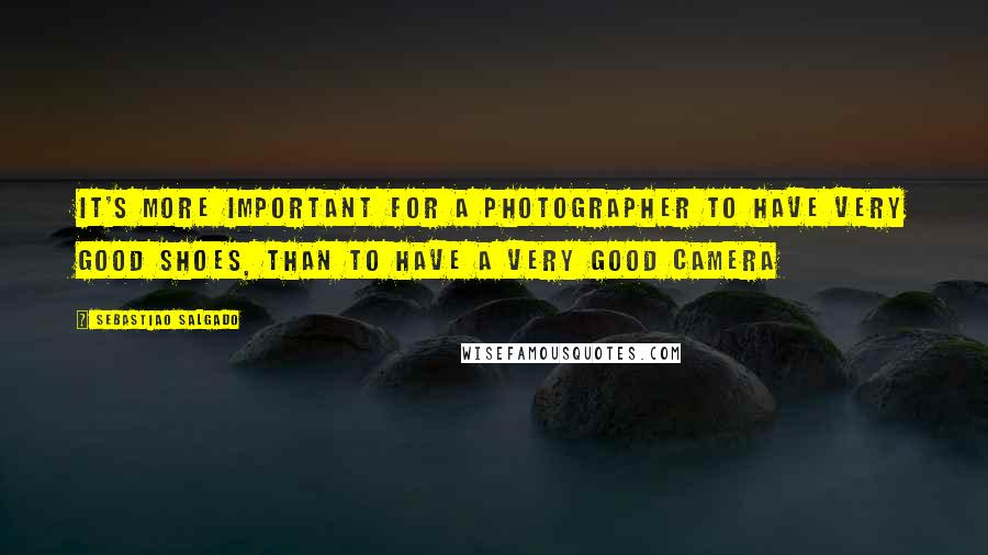 Sebastiao Salgado quotes: It's more important for a photographer to have very good shoes, than to have a very good camera