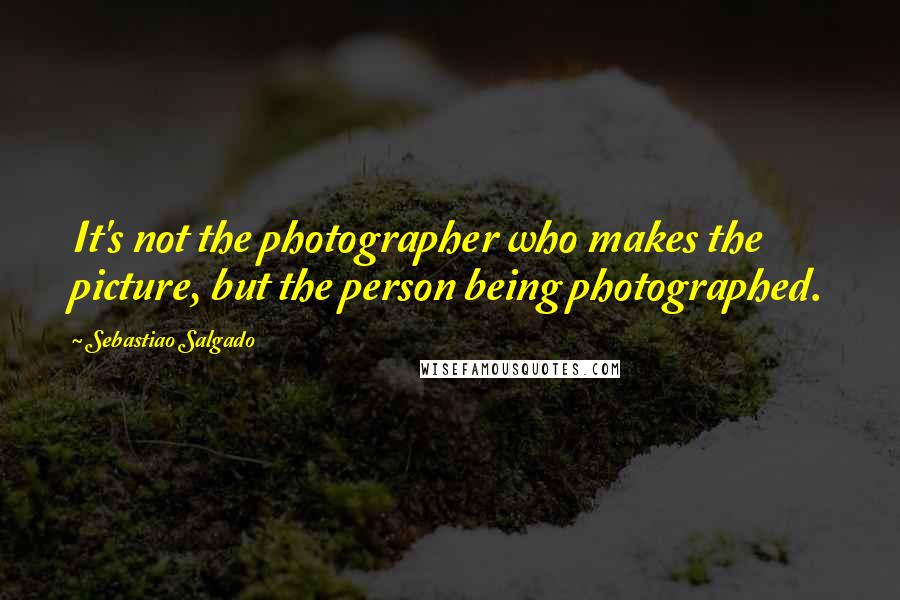 Sebastiao Salgado quotes: It's not the photographer who makes the picture, but the person being photographed.