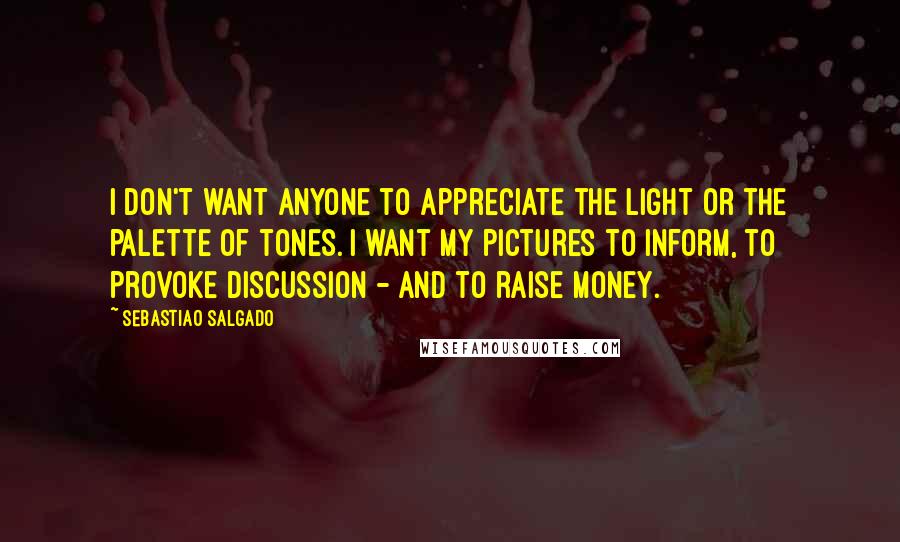 Sebastiao Salgado quotes: I don't want anyone to appreciate the light or the palette of tones. I want my pictures to inform, to provoke discussion - and to raise money.