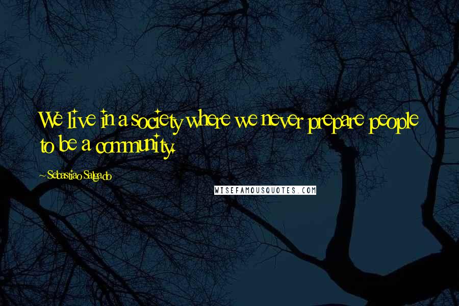 Sebastiao Salgado quotes: We live in a society where we never prepare people to be a community.