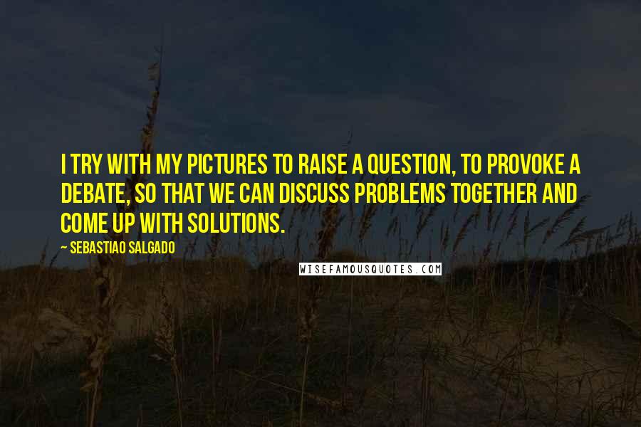 Sebastiao Salgado quotes: I try with my pictures to raise a question, to provoke a debate, so that we can discuss problems together and come up with solutions.